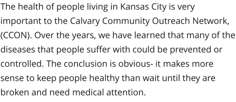 The health of people living in Kansas City is very important to the Calvary Community Outreach Network, (CCON). Over the years, we have learned that many of the diseases that people suffer with could be prevented or controlled. The conclusion is obvious- it makes more sense to keep people healthy than wait until they are broken and need medical attention.