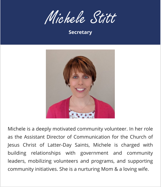 Secretary Michele Stitt Michele is a deeply motivated community volunteer. In her role as the Assistant Director of Communication for the Church of Jesus Christ of Latter-Day Saints, Michele is charged with building relationships with government and community leaders, mobilizing volunteers and programs, and supporting community initiatives. She is a nurturing Mom & a loving wife.