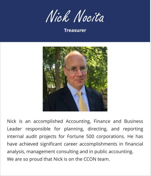 Treasurer Nick Nocita Nick is an accomplished Accounting, Finance and Business Leader responsible for planning, directing, and reporting internal audit projects for Fortune 500 corporations. He has have achieved significant career accomplishments in financial analysis, management consulting and in public accounting. We are so proud that Nick is on the CCON team.