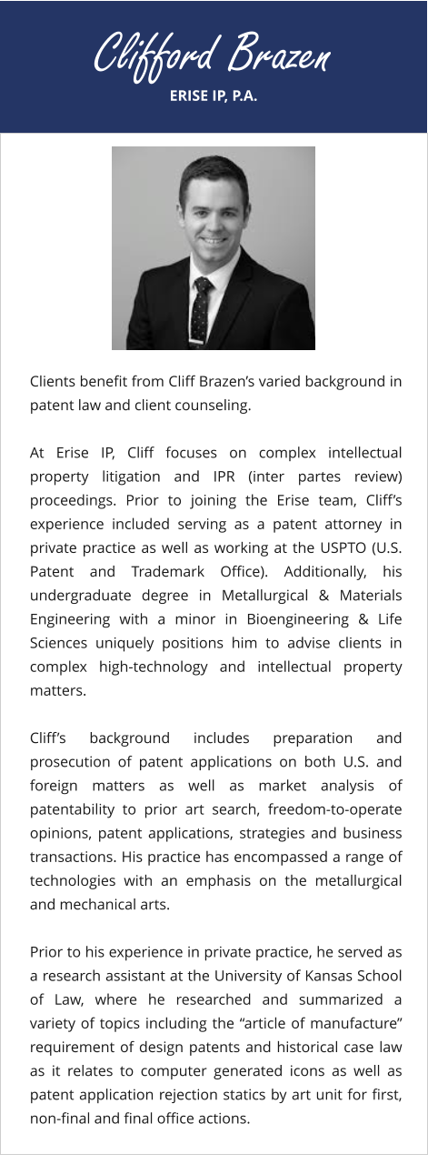 ERISE IP, P.A. Clifford Brazen Clients benefit from Cliff Brazen’s varied background in patent law and client counseling.  At Erise IP, Cliff focuses on complex intellectual property litigation and IPR (inter partes review) proceedings. Prior to joining the Erise team, Cliff’s experience included serving as a patent attorney in private practice as well as working at the USPTO (U.S. Patent and Trademark Office). Additionally, his undergraduate degree in Metallurgical & Materials Engineering with a minor in Bioengineering & Life Sciences uniquely positions him to advise clients in complex high-technology and intellectual property matters.  Cliff’s background includes preparation and prosecution of patent applications on both U.S. and foreign matters as well as market analysis of patentability to prior art search, freedom-to-operate opinions, patent applications, strategies and business transactions. His practice has encompassed a range of technologies with an emphasis on the metallurgical and mechanical arts.  Prior to his experience in private practice, he served as a research assistant at the University of Kansas School of Law, where he researched and summarized a variety of topics including the “article of manufacture” requirement of design patents and historical case law as it relates to computer generated icons as well as patent application rejection statics by art unit for first, non-final and final office actions.