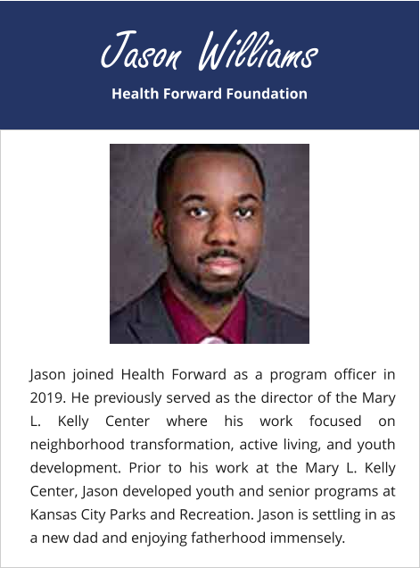 Health Forward Foundation Jason Williams Jason joined Health Forward as a program officer in 2019. He previously served as the director of the Mary L. Kelly Center where his work focused on neighborhood transformation, active living, and youth development. Prior to his work at the Mary L. Kelly Center, Jason developed youth and senior programs at Kansas City Parks and Recreation. Jason is settling in as a new dad and enjoying fatherhood immensely.