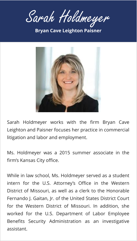 Bryan Cave Leighton Paisner Sarah Holdmeyer Sarah Holdmeyer works with the firm Bryan Cave Leighton and Paisner focuses her practice in commercial litigation and labor and employment.  Ms. Holdmeyer was a 2015 summer associate in the firm’s Kansas City office.  While in law school, Ms. Holdmeyer served as a student intern for the U.S. Attorney’s Office in the Western District of Missouri, as well as a clerk to the Honorable Fernando J. Gaitan, Jr. of the United States District Court for the Western District of Missouri. In addition, she worked for the U.S. Department of Labor Employee Benefits Security Administration as an investigative assistant.