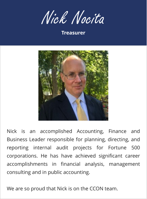 Treasurer Nick Nocita Nick is an accomplished Accounting, Finance and Business Leader responsible for planning, directing, and reporting internal audit projects for Fortune 500 corporations. He has have achieved significant career accomplishments in financial analysis, management consulting and in public accounting. We are so proud that Nick is on the CCON team.