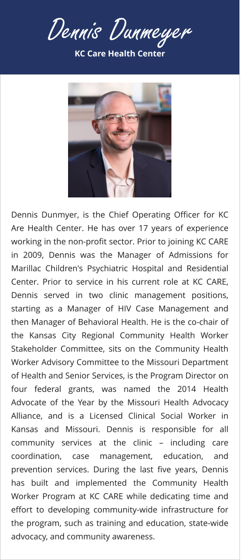KC Care Health Center Dennis Dunmeyer Dennis Dunmyer, is the Chief Operating Officer for KC Are Health Center. He has over 17 years of experience working in the non-profit sector. Prior to joining KC CARE in 2009, Dennis was the Manager of Admissions for Marillac Children's Psychiatric Hospital and Residential Center. Prior to service in his current role at KC CARE, Dennis served in two clinic management positions, starting as a Manager of HIV Case Management and then Manager of Behavioral Health. He is the co-chair of the Kansas City Regional Community Health Worker Stakeholder Committee, sits on the Community Health Worker Advisory Committee to the Missouri Department of Health and Senior Services, is the Program Director on four federal grants, was named the 2014 Health Advocate of the Year by the Missouri Health Advocacy Alliance, and is a Licensed Clinical Social Worker in Kansas and Missouri. Dennis is responsible for all community services at the clinic – including care coordination, case management, education, and prevention services. During the last five years, Dennis has built and implemented the Community Health Worker Program at KC CARE while dedicating time and effort to developing community-wide infrastructure for the program, such as training and education, state-wide advocacy, and community awareness.