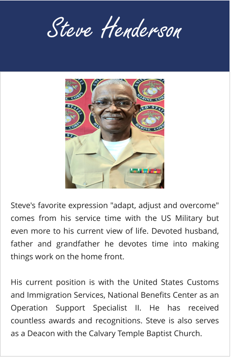 Steve Henderson Steve's favorite expression "adapt, adjust and overcome" comes from his service time with the US Military but even more to his current view of life. Devoted husband, father and grandfather he devotes time into making things work on the home front.  His current position is with the United States Customs and Immigration Services, National Benefits Center as an Operation Support Specialist II. He has received countless awards and recognitions. Steve is also serves as a Deacon with the Calvary Temple Baptist Church.