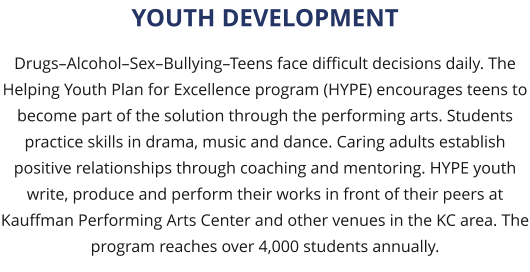 Drugs–Alcohol–Sex–Bullying–Teens face difficult decisions daily. The Helping Youth Plan for Excellence program (HYPE) encourages teens to become part of the solution through the performing arts. Students practice skills in drama, music and dance. Caring adults establish positive relationships through coaching and mentoring. HYPE youth write, produce and perform their works in front of their peers at Kauffman Performing Arts Center and other venues in the KC area. The program reaches over 4,000 students annually.  YOUTH DEVELOPMENT