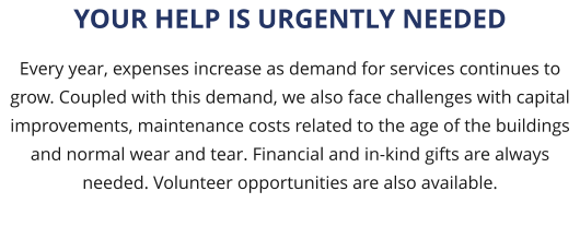 Every year, expenses increase as demand for services continues to grow. Coupled with this demand, we also face challenges with capital improvements, maintenance costs related to the age of the buildings and normal wear and tear. Financial and in-kind gifts are always needed. Volunteer opportunities are also available.  YOUR HELP IS URGENTLY NEEDED