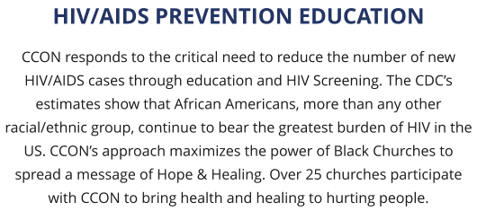 CCON responds to the critical need to reduce the number of new HIV/AIDS cases through education and HIV Screening. The CDC’s estimates show that African Americans, more than any other racial/ethnic group, continue to bear the greatest burden of HIV in the US. CCON’s approach maximizes the power of Black Churches to spread a message of Hope & Healing. Over 25 churches participate with CCON to bring health and healing to hurting people. HIV/AIDS PREVENTION EDUCATION